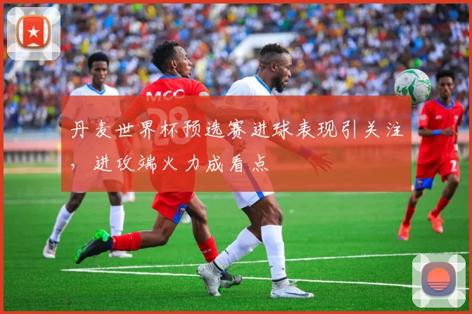 丹麦世界杯预选赛进球表现引关注，进攻端火力成看点