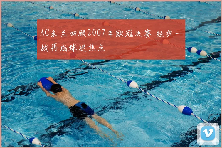 AC米兰回顾2007年欧冠决赛 经典一战再成球迷焦点