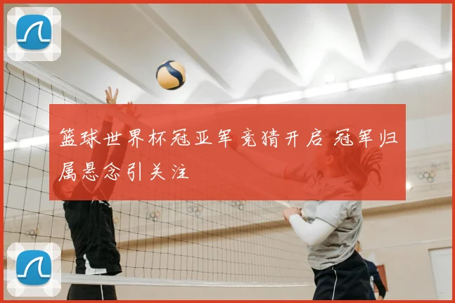篮球世界杯冠亚军竞猜开启 冠军归属悬念引关注