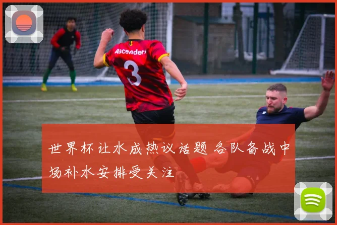 世界杯让水成热议话题 各队备战中场补水安排受关注