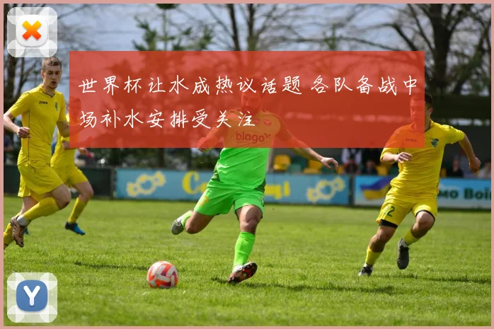 世界杯让水成热议话题 各队备战中场补水安排受关注