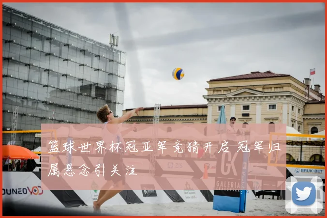 篮球世界杯冠亚军竞猜开启 冠军归属悬念引关注