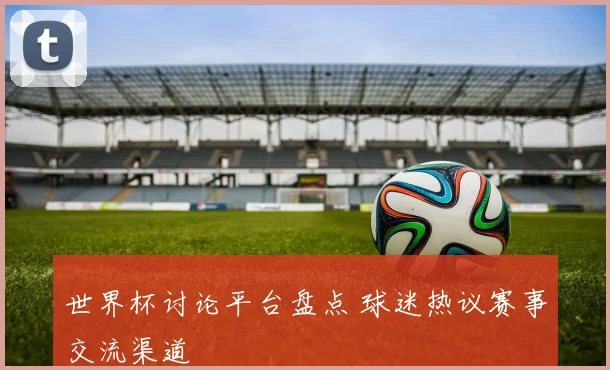 世界杯讨论平台盘点 球迷热议赛事交流渠道