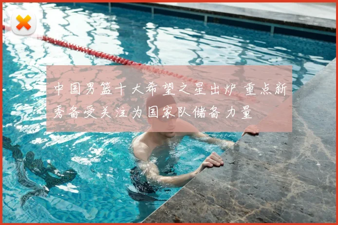 中国男篮十大希望之星出炉 重点新秀备受关注为国家队储备力量