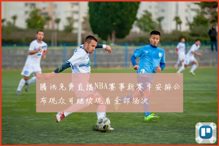 腾讯免费直播NBA赛事新赛季安排公布观众可继续观看全部场次