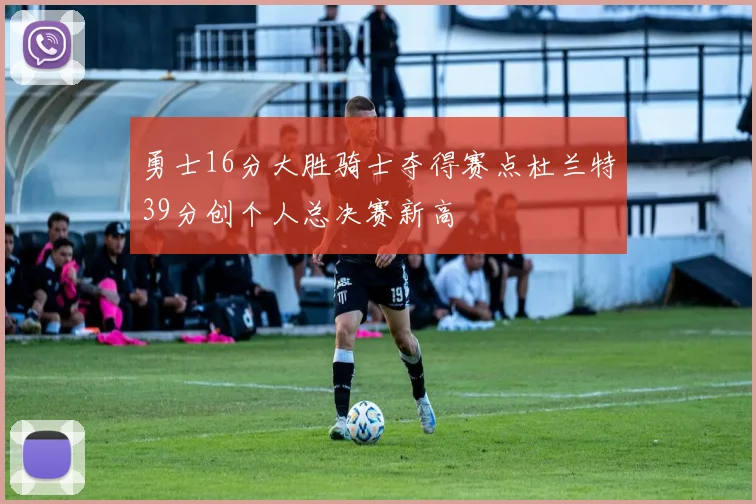 勇士16分大胜骑士夺得赛点杜兰特39分创个人总决赛新高