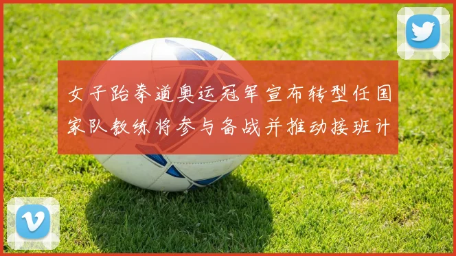 女子跆拳道奥运冠军宣布转型任国家队教练将参与备战并推动接班计划