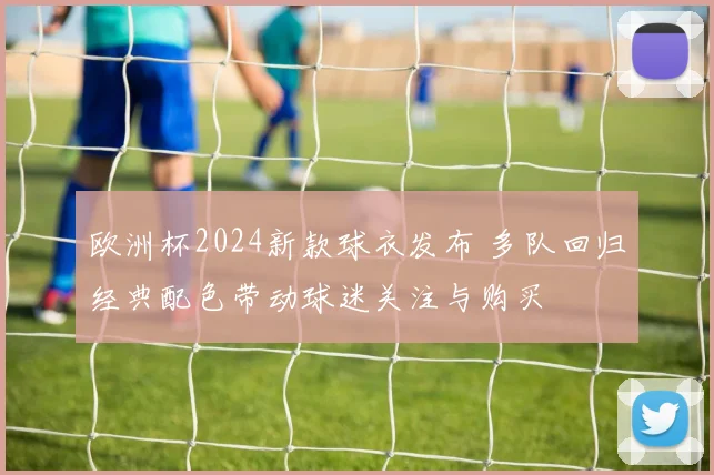 欧洲杯2024新款球衣发布 多队回归经典配色带动球迷关注与购买