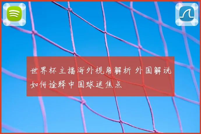 世界杯主播海外视角解析 外国解说如何诠释中国球迷焦点