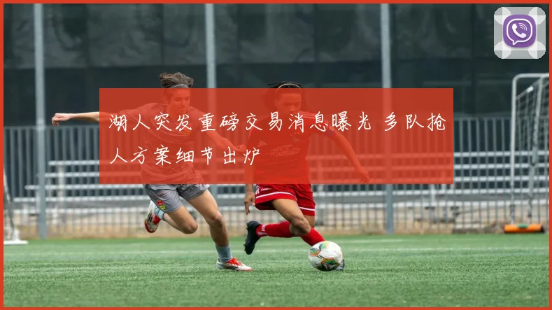 湖人突发重磅交易消息曝光 多队抢人方案细节出炉