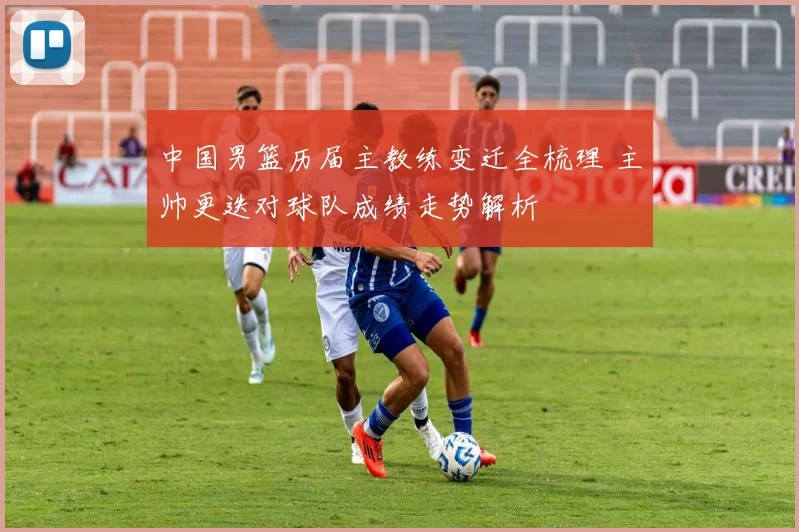 中国男篮历届主教练变迁全梳理 主帅更迭对球队成绩走势解析