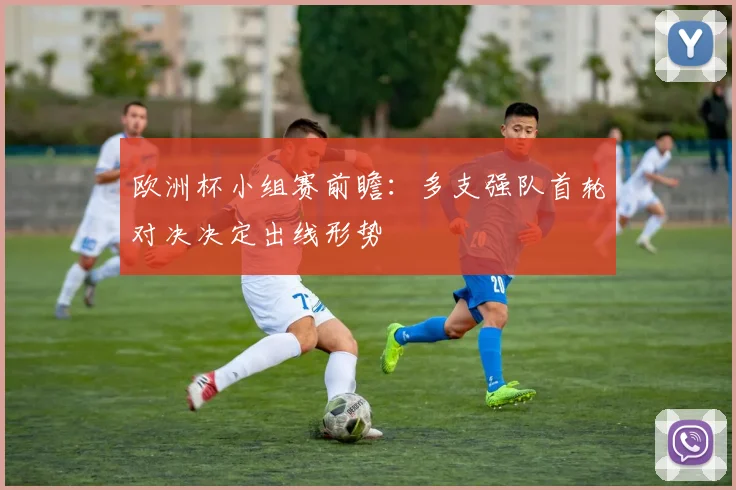 欧洲杯小组赛前瞻：多支强队首轮对决决定出线形势
