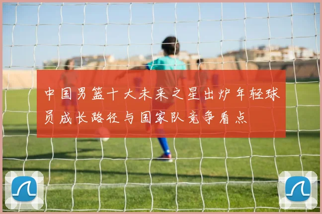 中国男篮十大未来之星出炉年轻球员成长路径与国家队竞争看点