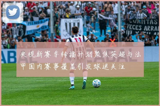 央视新赛季转播计划聚焦英超与法甲国内赛事覆盖引发球迷关注