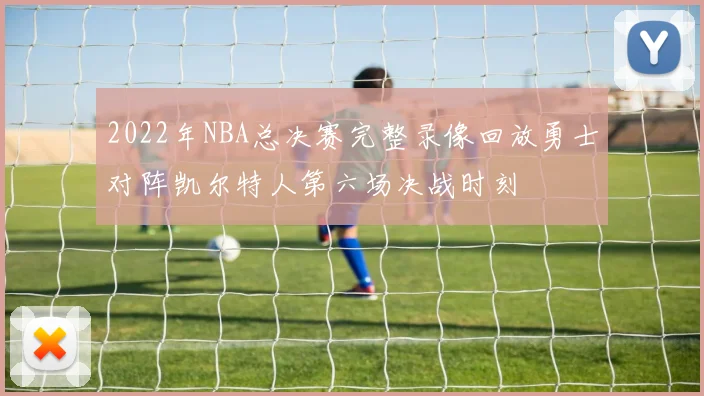2022年NBA总决赛完整录像回放勇士对阵凯尔特人第六场决战时刻