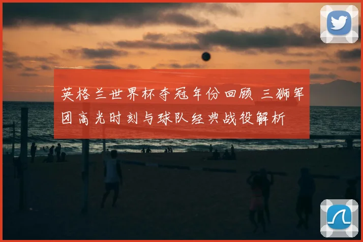 英格兰世界杯夺冠年份回顾 三狮军团高光时刻与球队经典战役解析