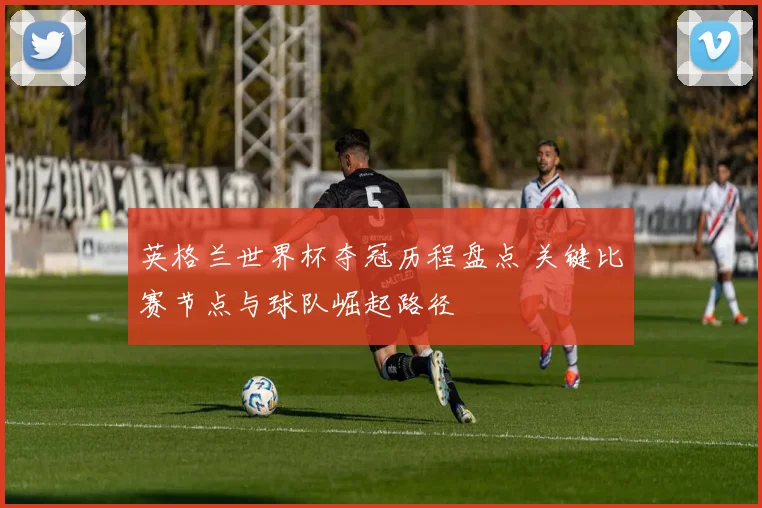 英格兰世界杯夺冠历程盘点 关键比赛节点与球队崛起路径