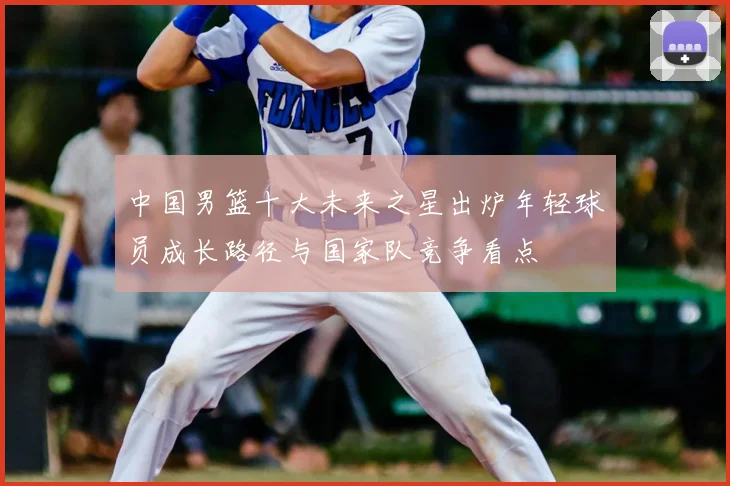 中国男篮十大未来之星出炉年轻球员成长路径与国家队竞争看点