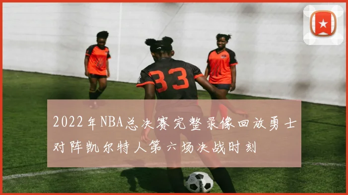 2022年NBA总决赛完整录像回放勇士对阵凯尔特人第六场决战时刻