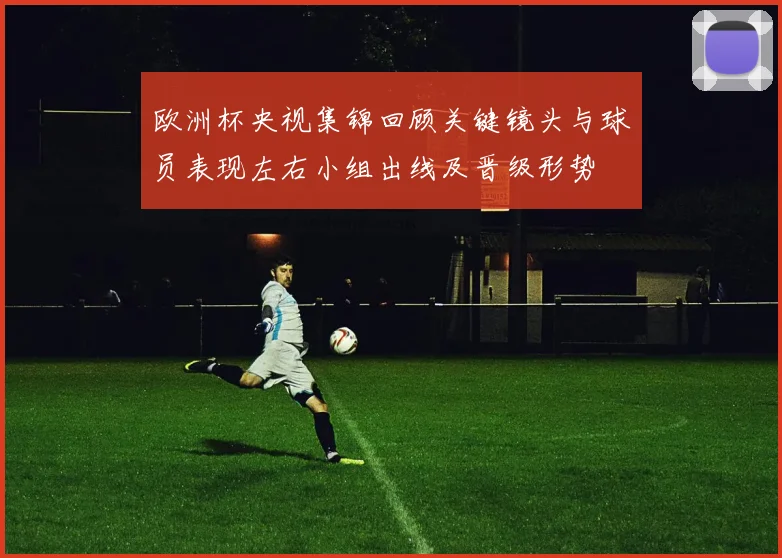 欧洲杯央视集锦回顾关键镜头与球员表现左右小组出线及晋级形势