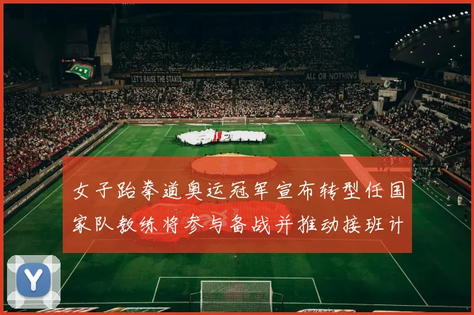 女子跆拳道奥运冠军宣布转型任国家队教练将参与备战并推动接班计划