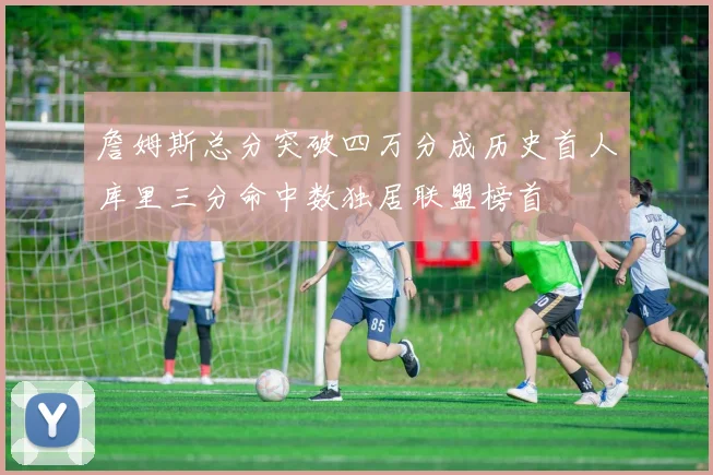 詹姆斯总分突破四万分成历史首人库里三分命中数独居联盟榜首