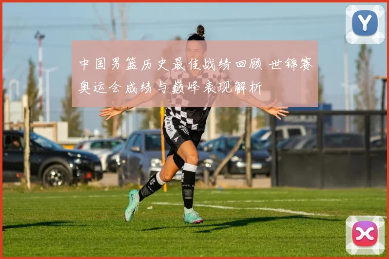 中国男篮历史最佳战绩回顾 世锦赛奥运会成绩与巅峰表现解析