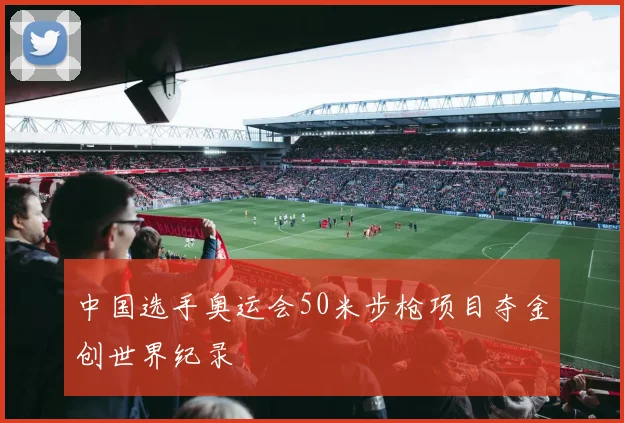 中国选手奥运会50米步枪项目夺金创世界纪录