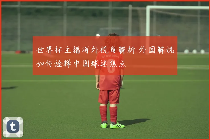 世界杯主播海外视角解析 外国解说如何诠释中国球迷焦点