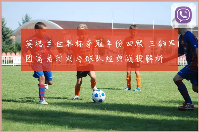 英格兰世界杯夺冠年份回顾 三狮军团高光时刻与球队经典战役解析