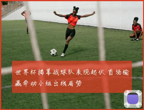 世界杯揭幕战球队表现起伏 首场输赢牵动小组出线局势