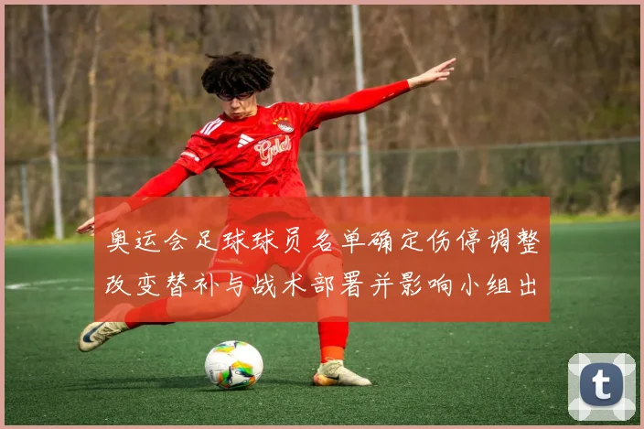 奥运会足球球员名单确定伤停调整改变替补与战术部署并影响小组出线前景