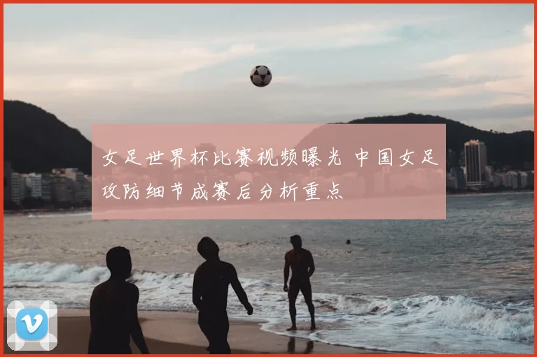 女足世界杯比赛视频曝光 中国女足攻防细节成赛后分析重点