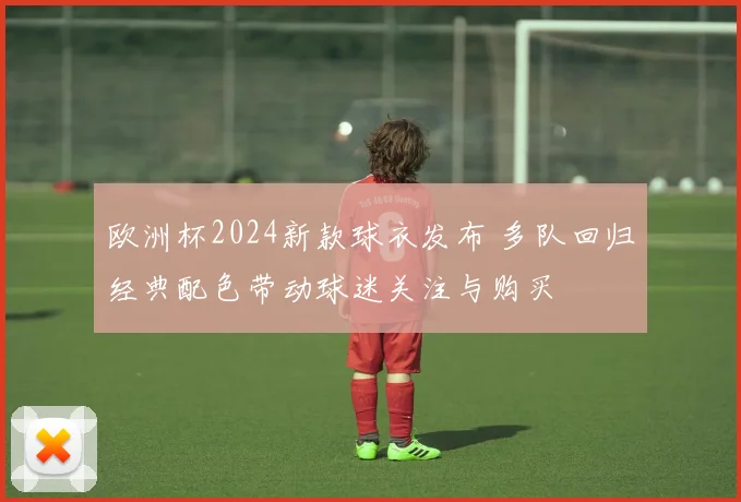 欧洲杯2024新款球衣发布 多队回归经典配色带动球迷关注与购买