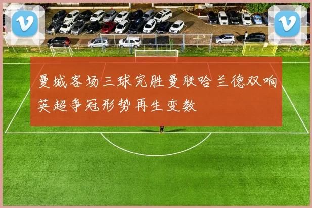 曼城客场三球完胜曼联哈兰德双响英超争冠形势再生变数