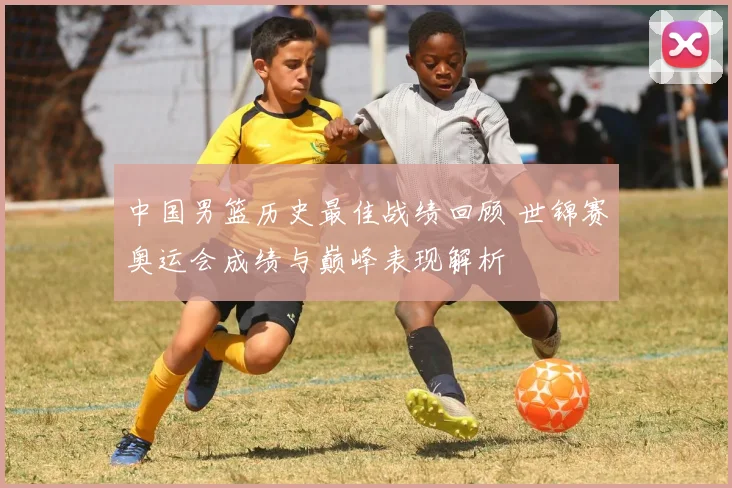 中国男篮历史最佳战绩回顾 世锦赛奥运会成绩与巅峰表现解析